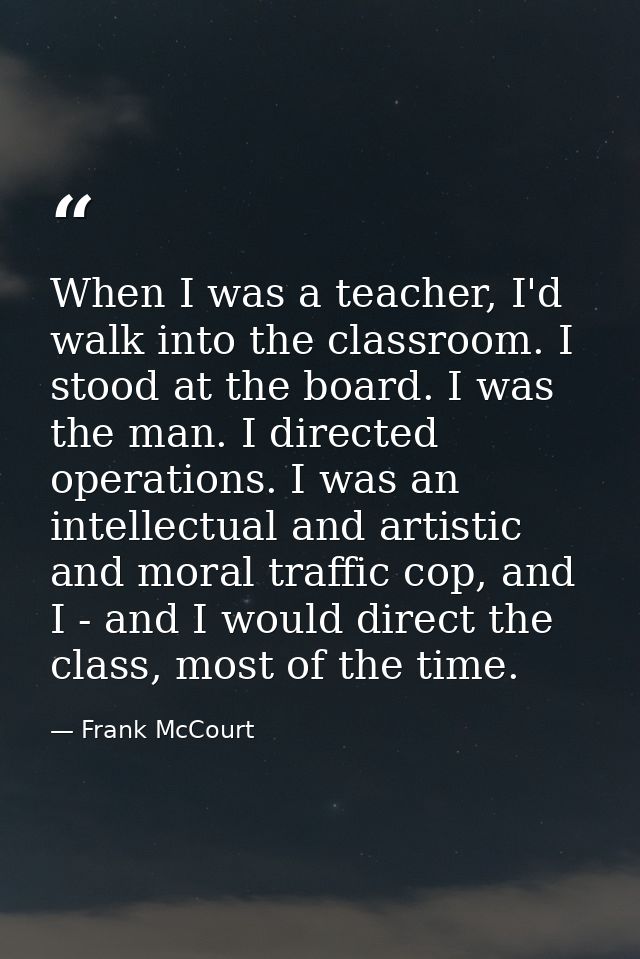 When I was a teacher, I'd walk into the classroom. I stood at the board. I was the man. I directed operations. I was an  — Frank McCourt
