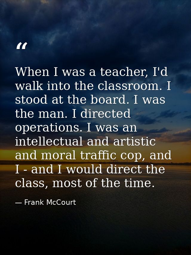 When I was a teacher, I'd walk into the classroom. I stood at the board. I was the man. I directed operations. I was an  — Frank McCourt