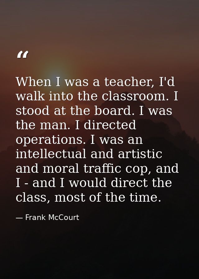 When I was a teacher, I'd walk into the classroom. I stood at the board. I was the man. I directed operations. I was an  — Frank McCourt