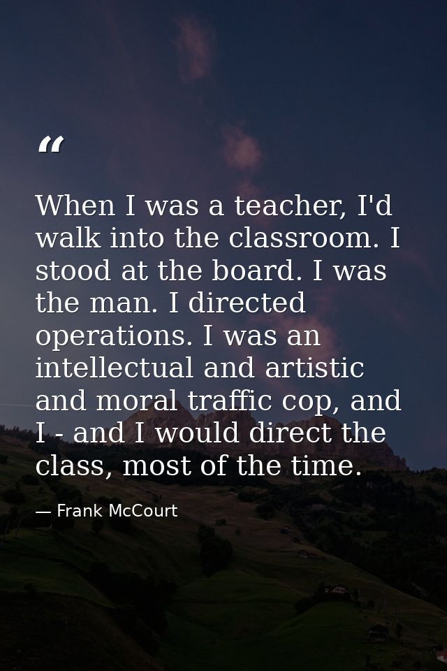 When I was a teacher, I'd walk into the classroom. I stood at the board. I was the man. I directed operations. I was an  — Frank McCourt