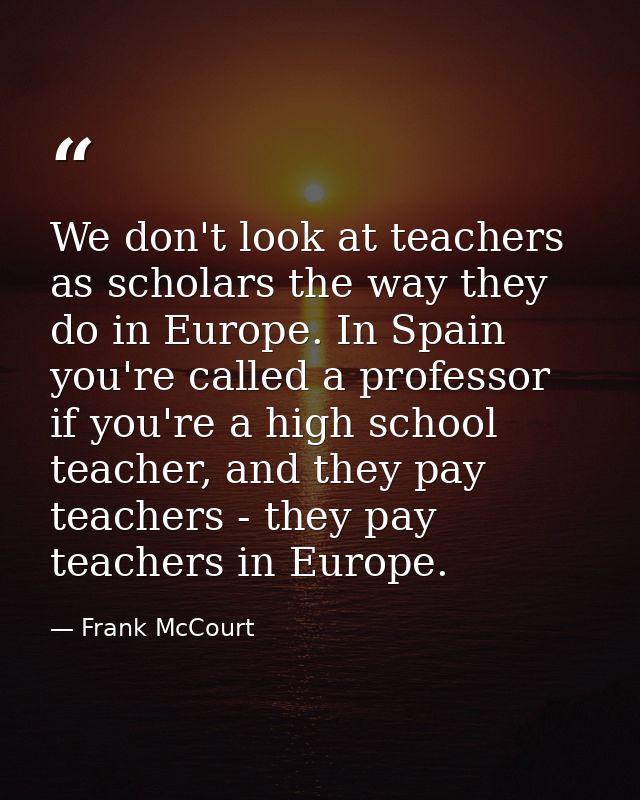 We don't look at teachers as scholars the way they do in Europe. In Spain you're called a professor if you're a high sch — Frank McCourt