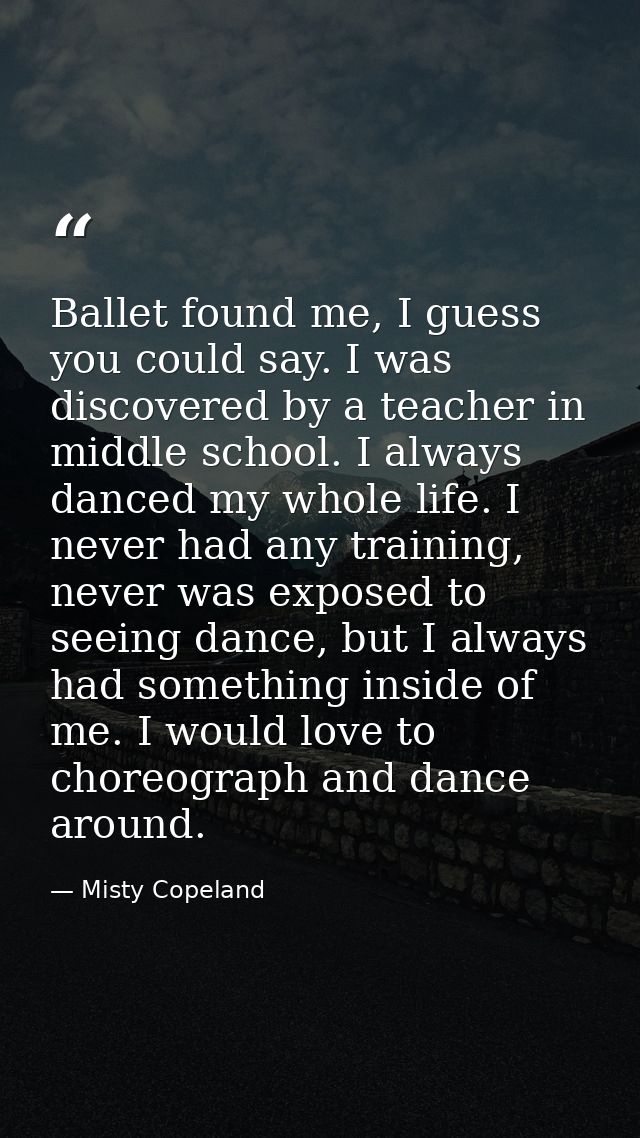 Ballet found me, I guess you could say. I was discovered by a teacher in middle school. I always danced my whole life. I — Misty Copeland