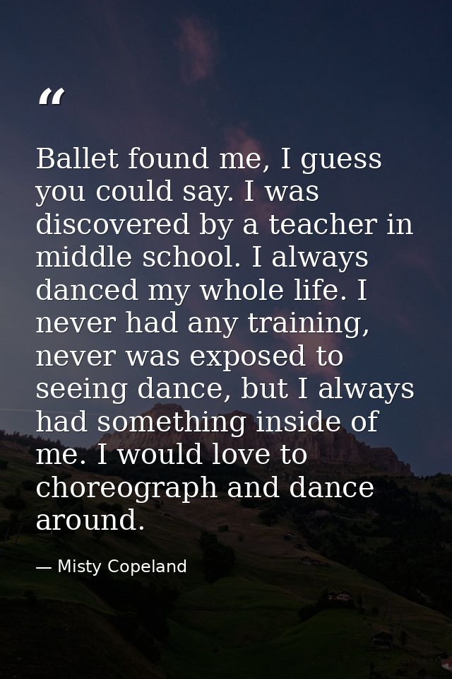 Ballet found me, I guess you could say. I was discovered by a teacher in middle school. I always danced my whole life. I — Misty Copeland