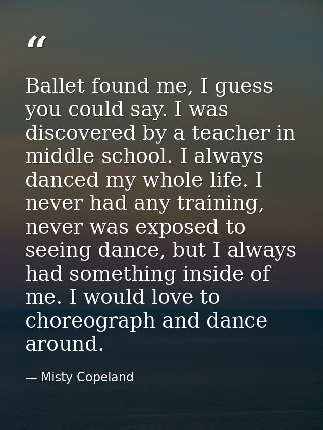 Ballet found me, I guess you could say. I was discovered by a teacher in middle school. I always danced my whole life. I — Misty Copeland