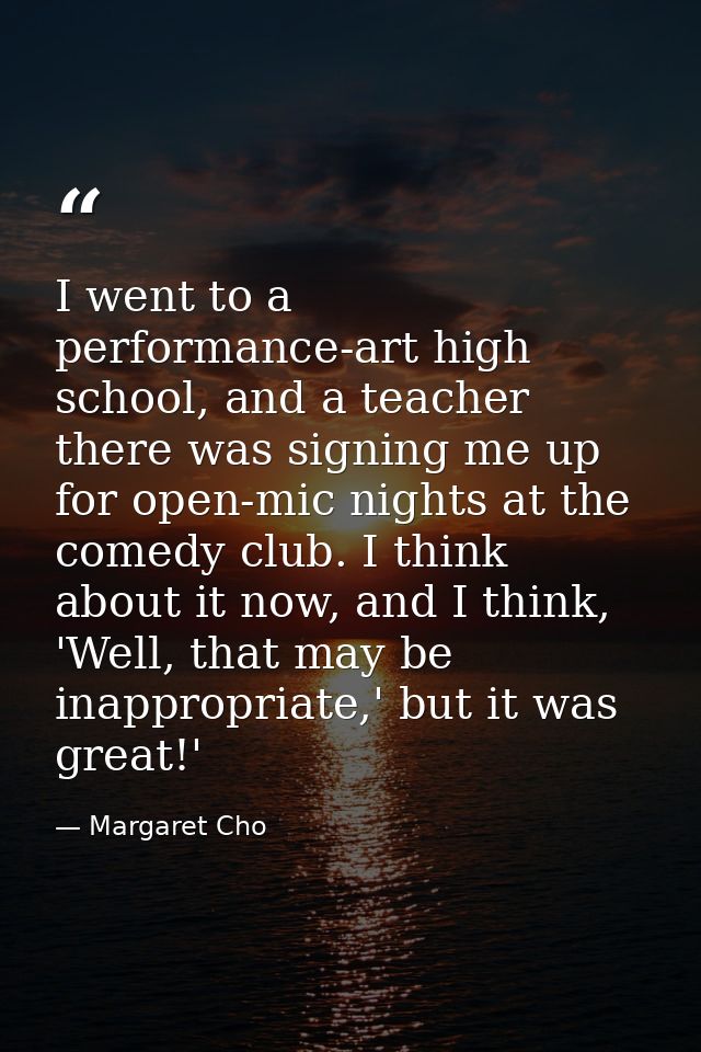 I went to a performance-art high school, and a teacher there was signing me up for open-mic nights at the comedy club. I — Margaret Cho