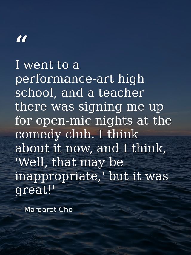 I went to a performance-art high school, and a teacher there was signing me up for open-mic nights at the comedy club. I — Margaret Cho