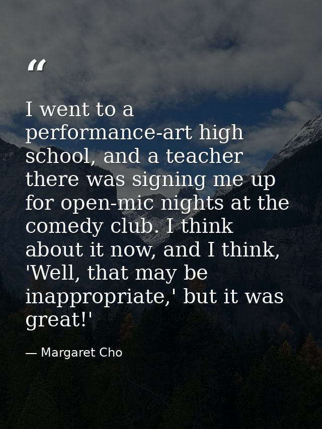 I went to a performance-art high school, and a teacher there was signing me up for open-mic nights at the comedy club. I — Margaret Cho