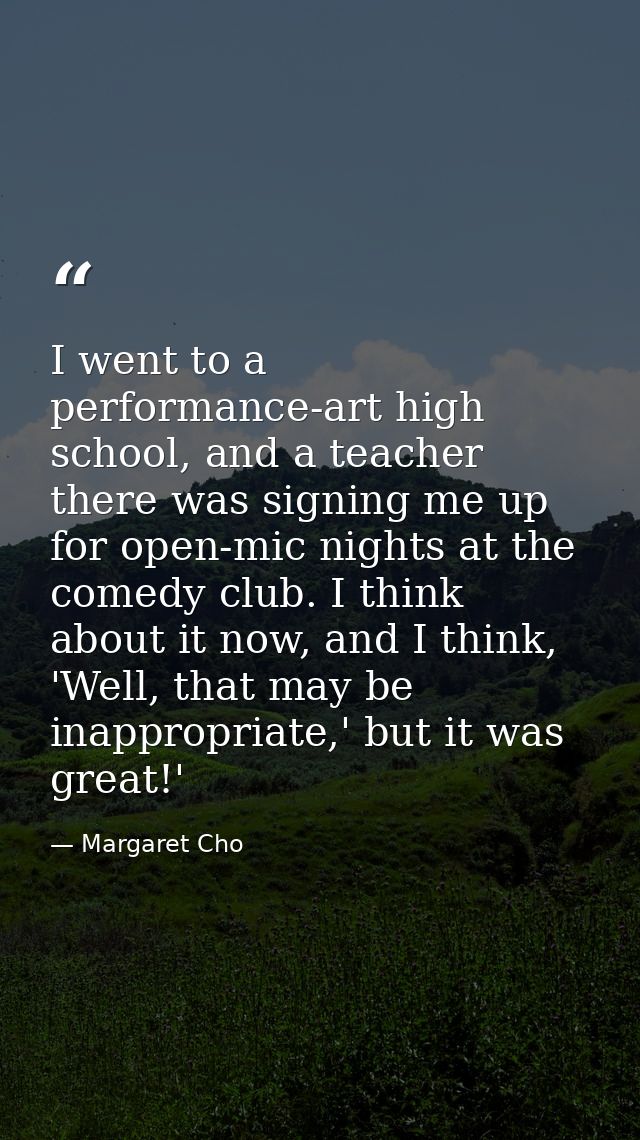 I went to a performance-art high school, and a teacher there was signing me up for open-mic nights at the comedy club. I — Margaret Cho
