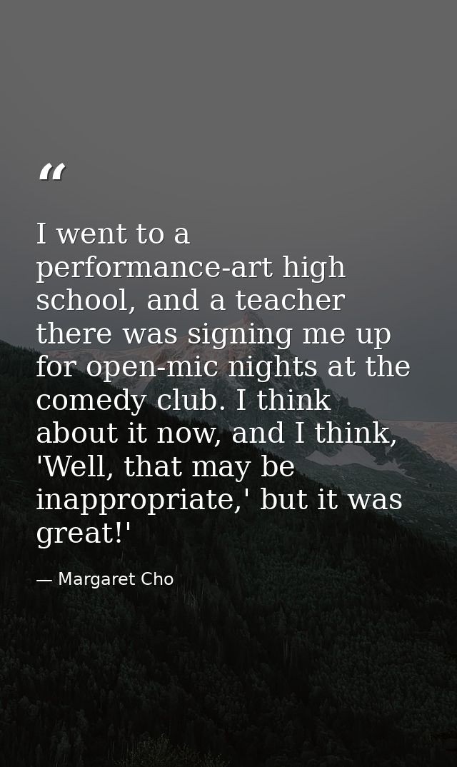 I went to a performance-art high school, and a teacher there was signing me up for open-mic nights at the comedy club. I — Margaret Cho