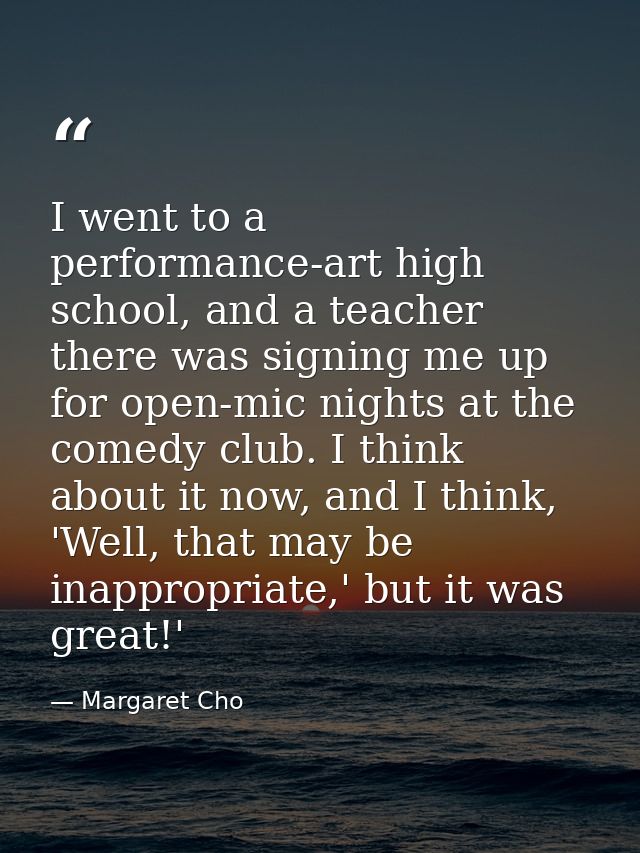 I went to a performance-art high school, and a teacher there was signing me up for open-mic nights at the comedy club. I — Margaret Cho