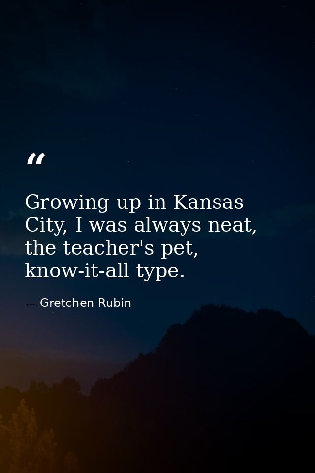 Growing up in Kansas City, I was always neat, the teacher's pet, know-it-all type. — Gretchen Rubin