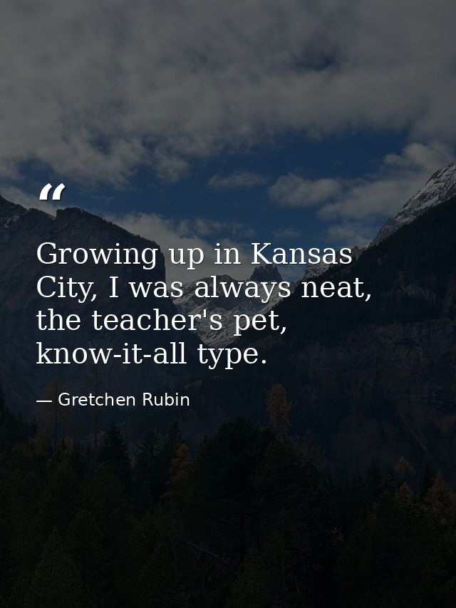 Growing up in Kansas City, I was always neat, the teacher's pet, know-it-all type. — Gretchen Rubin