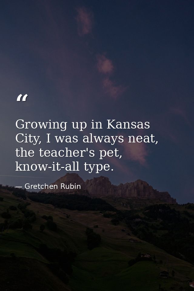 Growing up in Kansas City, I was always neat, the teacher's pet, know-it-all type. — Gretchen Rubin