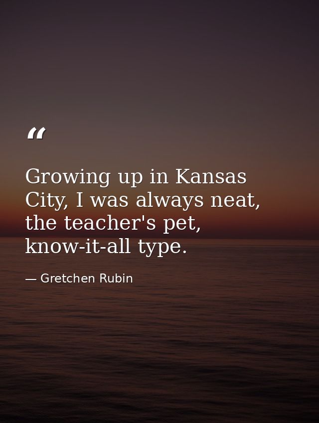 Growing up in Kansas City, I was always neat, the teacher's pet, know-it-all type. — Gretchen Rubin