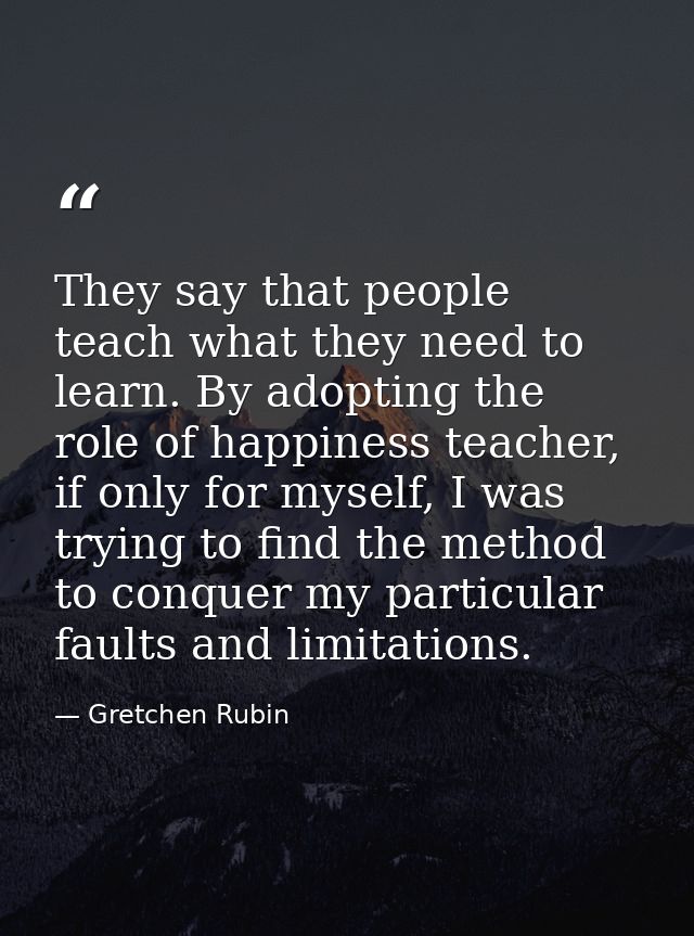 They say that people teach what they need to learn. By adopting the role of happiness teacher, if only for myself, I was — Gretchen Rubin