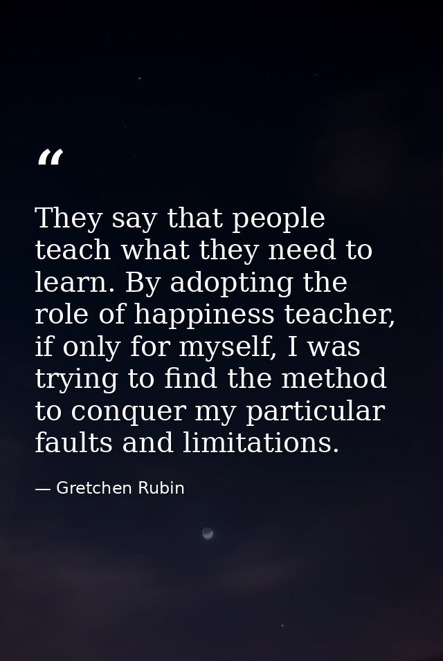 They say that people teach what they need to learn. By adopting the role of happiness teacher, if only for myself, I was — Gretchen Rubin