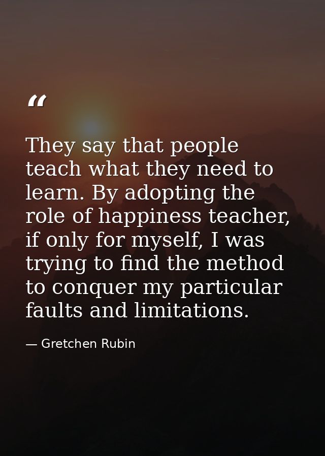 They say that people teach what they need to learn. By adopting the role of happiness teacher, if only for myself, I was — Gretchen Rubin