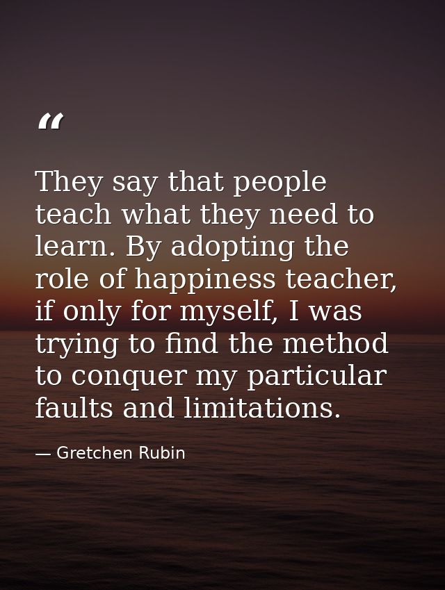 They say that people teach what they need to learn. By adopting the role of happiness teacher, if only for myself, I was — Gretchen Rubin