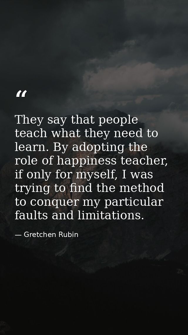 They say that people teach what they need to learn. By adopting the role of happiness teacher, if only for myself, I was — Gretchen Rubin