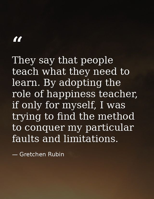 They say that people teach what they need to learn. By adopting the role of happiness teacher, if only for myself, I was — Gretchen Rubin