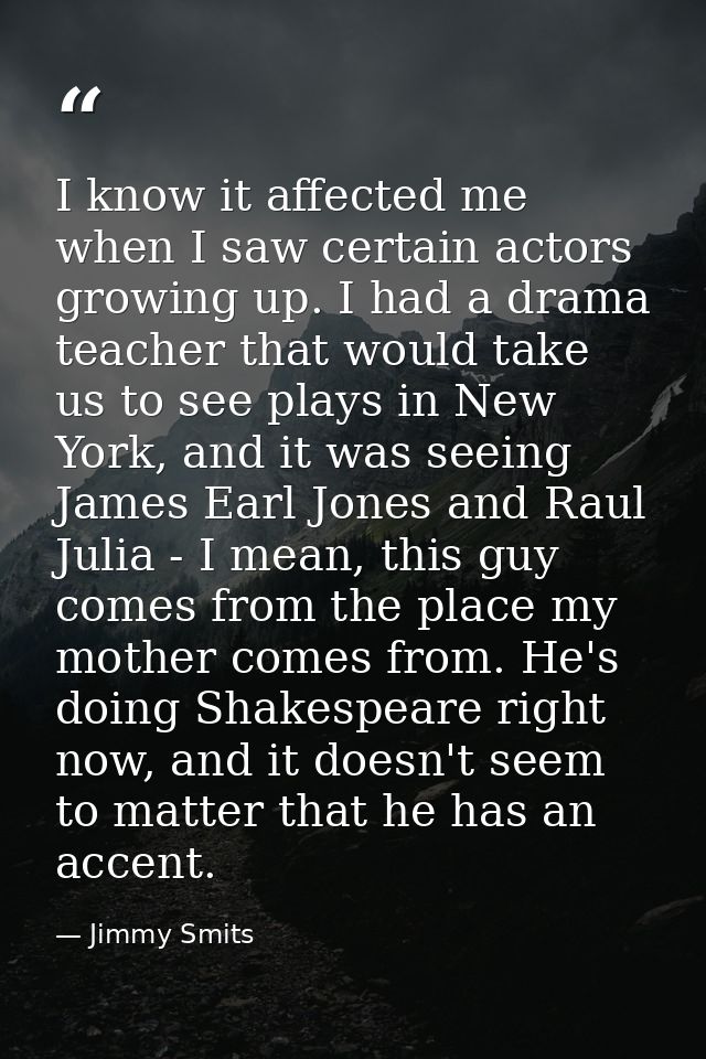 I know it affected me when I saw certain actors growing up. I had a drama teacher that would take us to see plays in New — Jimmy Smits
