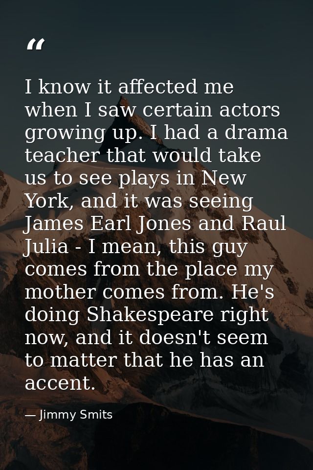 I know it affected me when I saw certain actors growing up. I had a drama teacher that would take us to see plays in New — Jimmy Smits