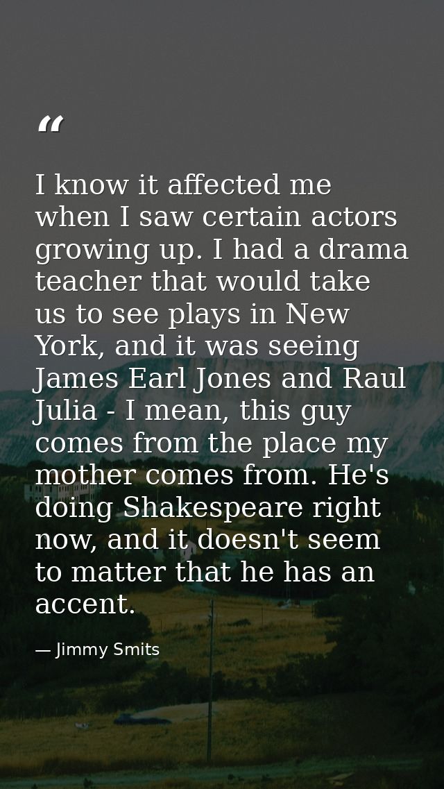 I know it affected me when I saw certain actors growing up. I had a drama teacher that would take us to see plays in New — Jimmy Smits