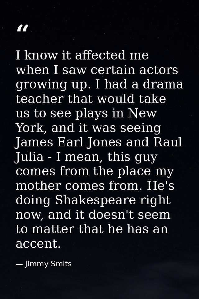 I know it affected me when I saw certain actors growing up. I had a drama teacher that would take us to see plays in New — Jimmy Smits