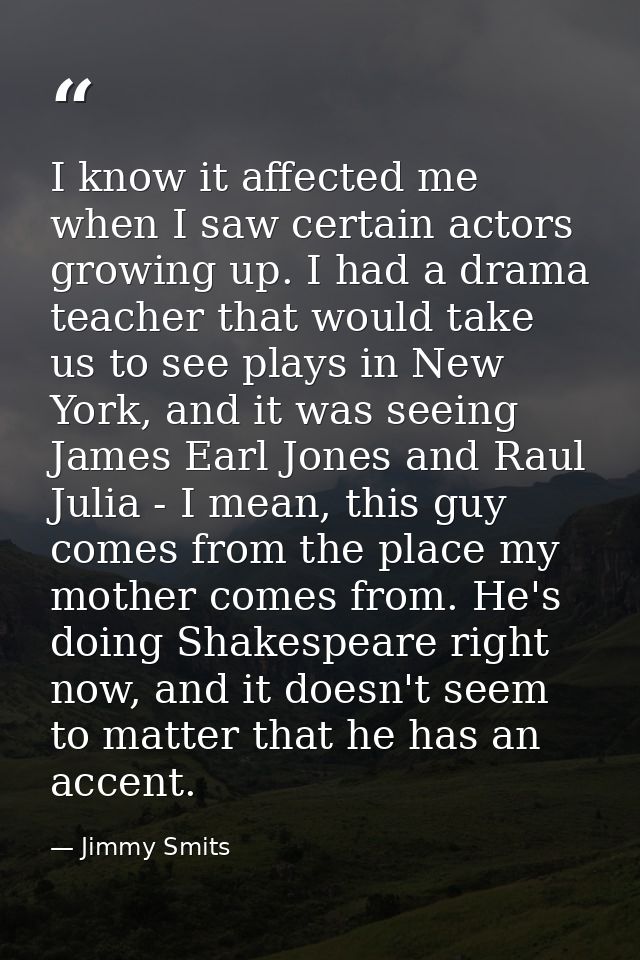I know it affected me when I saw certain actors growing up. I had a drama teacher that would take us to see plays in New — Jimmy Smits