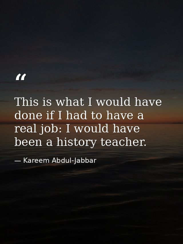 This is what I would have done if I had to have a real job: I would have been a history teacher. — Kareem Abdul-Jabbar