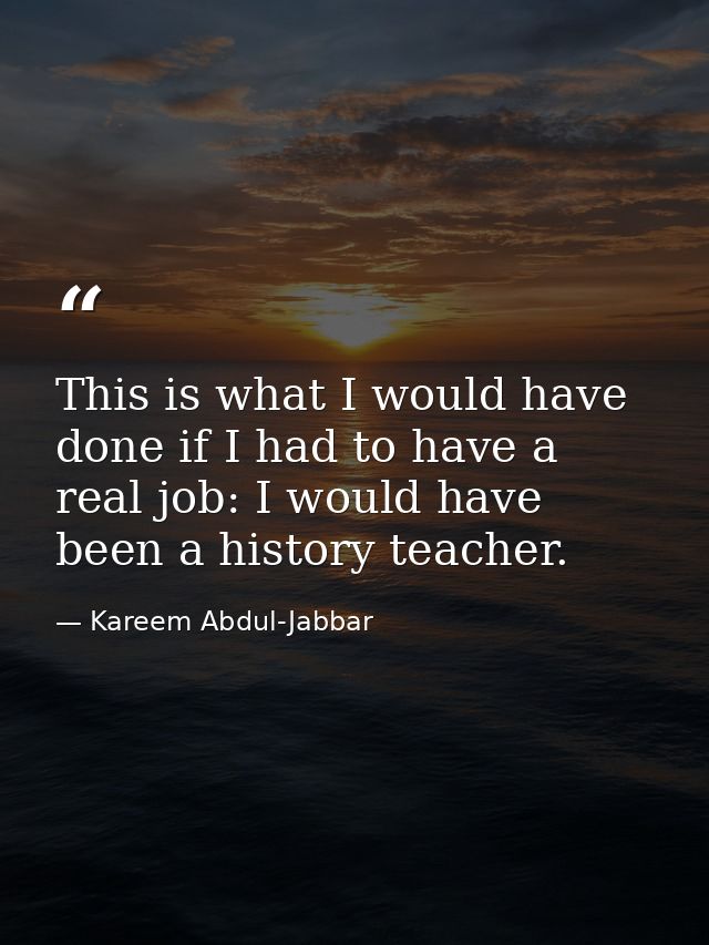 This is what I would have done if I had to have a real job: I would have been a history teacher. — Kareem Abdul-Jabbar