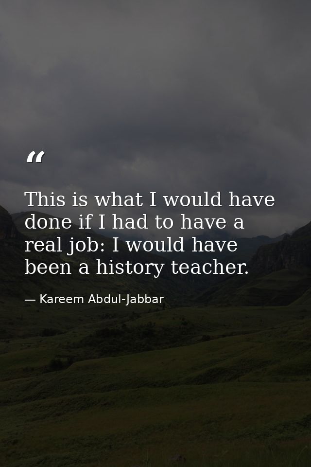 This is what I would have done if I had to have a real job: I would have been a history teacher. — Kareem Abdul-Jabbar