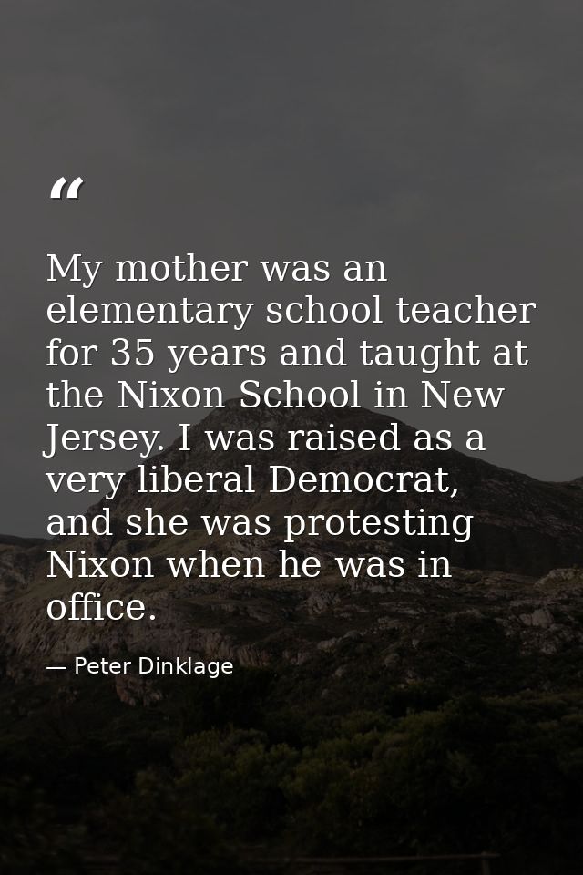 My mother was an elementary school teacher for 35 years and taught at the Nixon School in New Jersey. I was raised as a  — Peter Dinklage