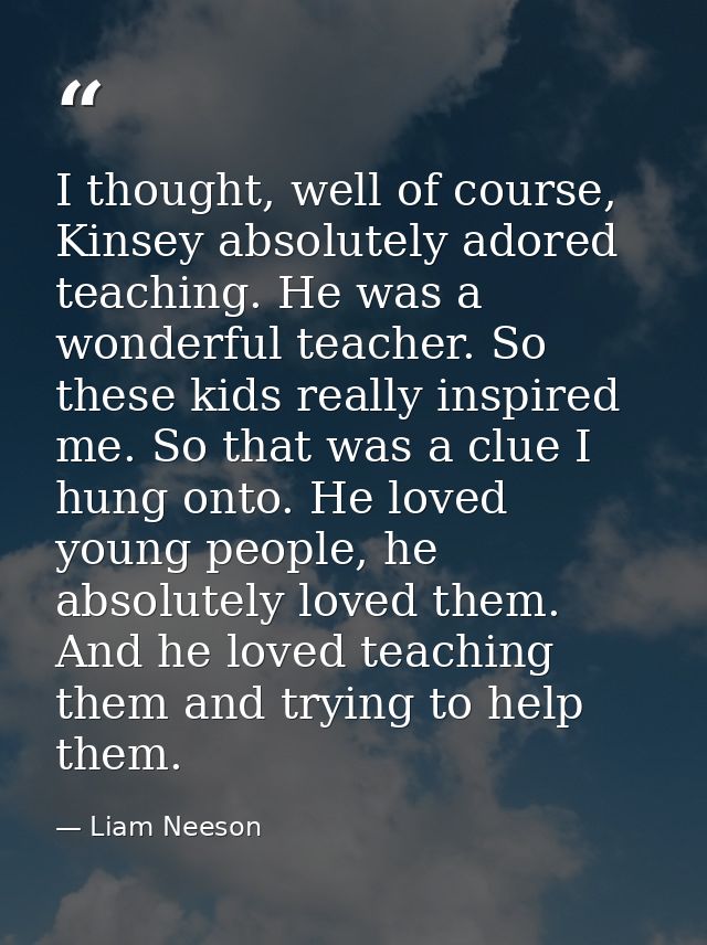 I thought, well of course, Kinsey absolutely adored teaching. He was a wonderful teacher. So these kids really inspired  — Liam Neeson