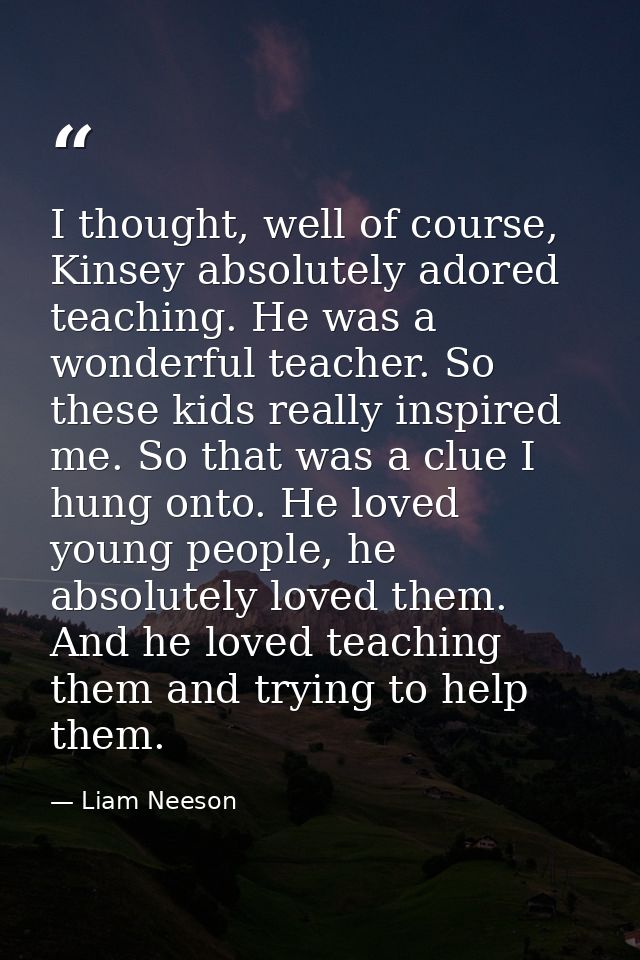 I thought, well of course, Kinsey absolutely adored teaching. He was a wonderful teacher. So these kids really inspired  — Liam Neeson