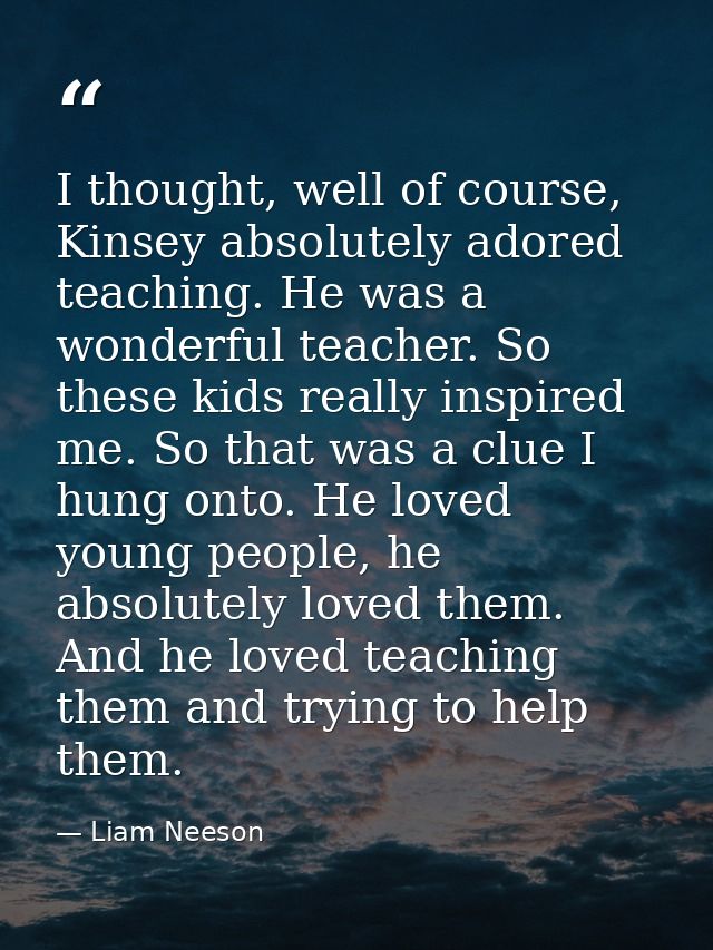 I thought, well of course, Kinsey absolutely adored teaching. He was a wonderful teacher. So these kids really inspired  — Liam Neeson