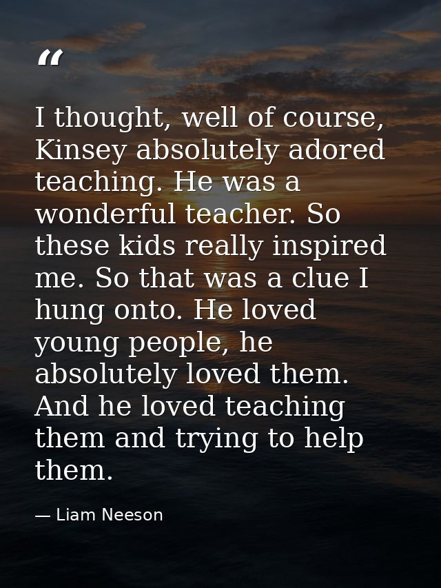 I thought, well of course, Kinsey absolutely adored teaching. He was a wonderful teacher. So these kids really inspired  — Liam Neeson