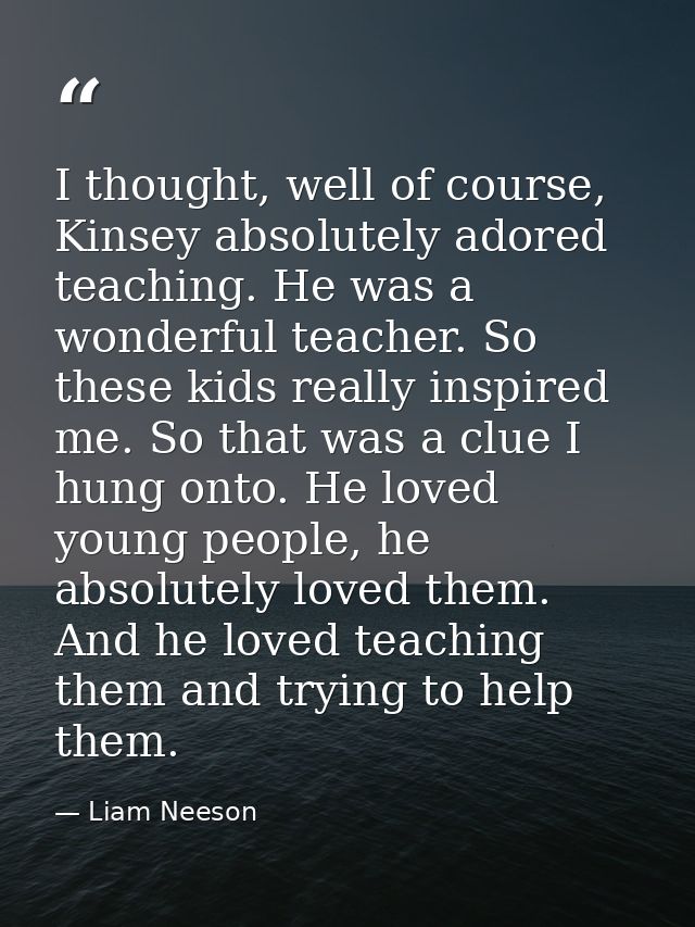 I thought, well of course, Kinsey absolutely adored teaching. He was a wonderful teacher. So these kids really inspired  — Liam Neeson