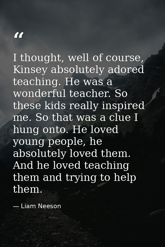 I thought, well of course, Kinsey absolutely adored teaching. He was a wonderful teacher. So these kids really inspired  — Liam Neeson