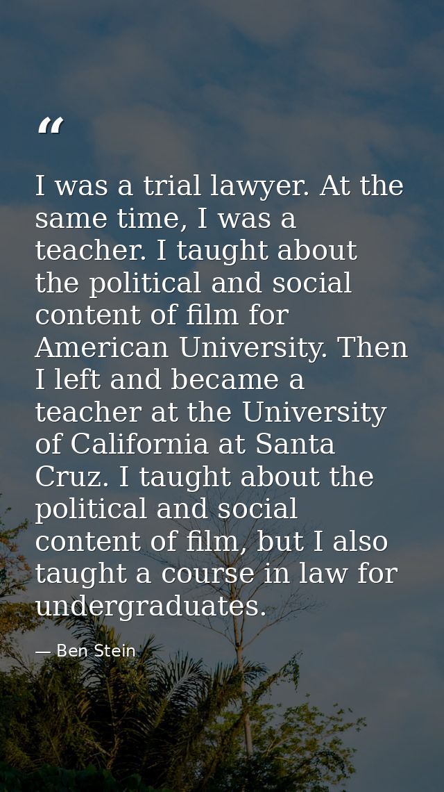 I was a trial lawyer. At the same time, I was a teacher. I taught about the political and social content of film for Ame — Ben Stein