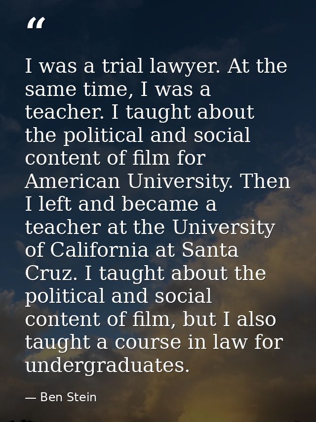 I was a trial lawyer. At the same time, I was a teacher. I taught about the political and social content of film for Ame — Ben Stein