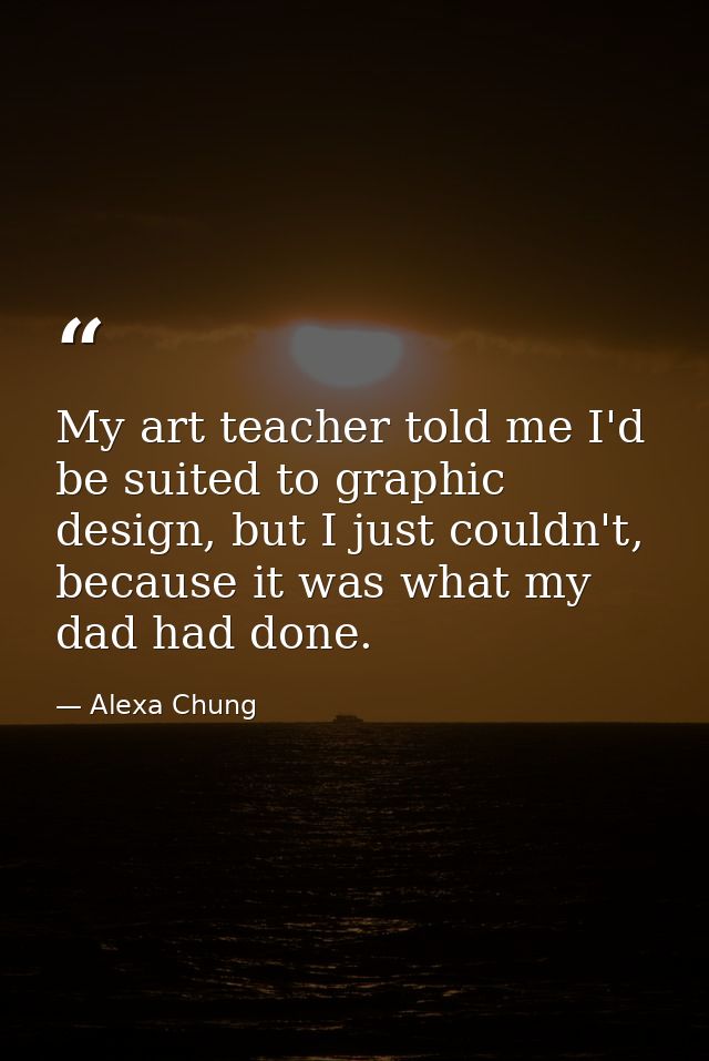 My art teacher told me I'd be suited to graphic design, but I just couldn't, because it was what my dad had done. — Alexa Chung