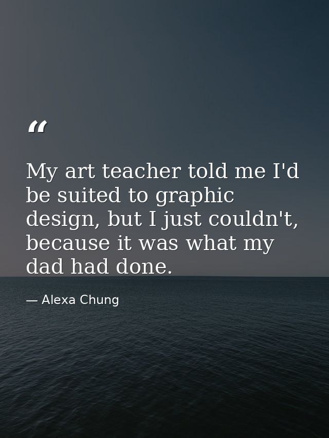 My art teacher told me I'd be suited to graphic design, but I just couldn't, because it was what my dad had done. — Alexa Chung