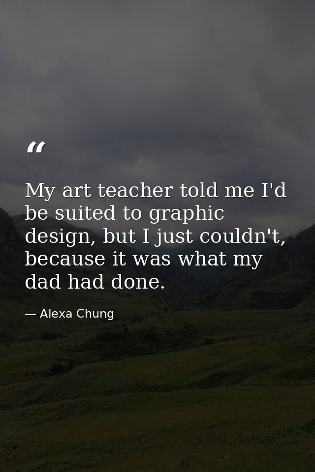 My art teacher told me I'd be suited to graphic design, but I just couldn't, because it was what my dad had done. — Alexa Chung