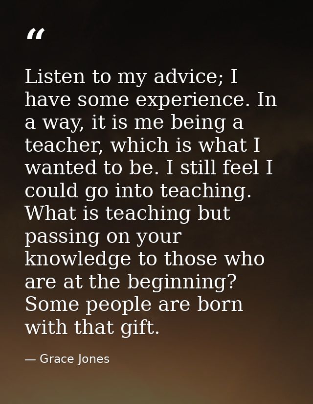 Listen to my advice; I have some experience. In a way, it is me being a teacher, which is what I wanted to be. I still f — Grace Jones