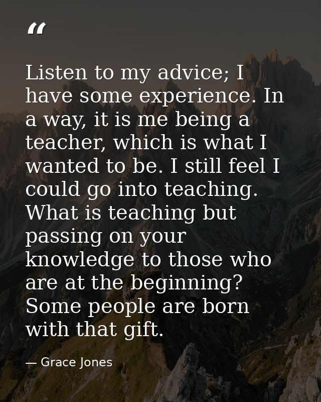 Listen to my advice; I have some experience. In a way, it is me being a teacher, which is what I wanted to be. I still f — Grace Jones