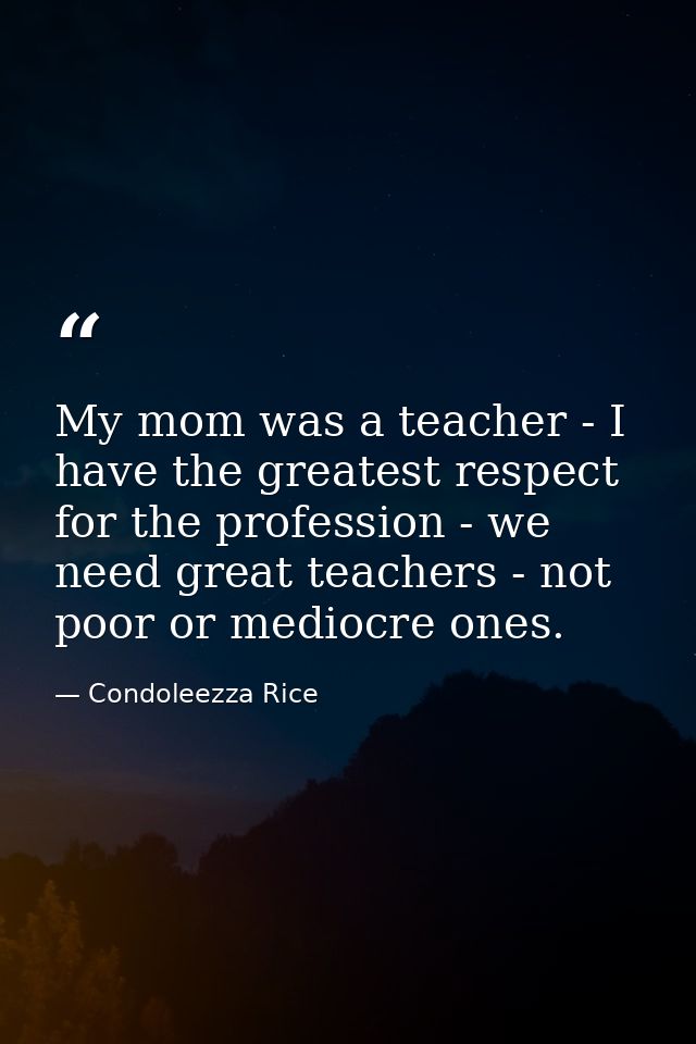 My mom was a teacher - I have the greatest respect for the profession - we need great teachers - not poor or mediocre on — Condoleezza Rice