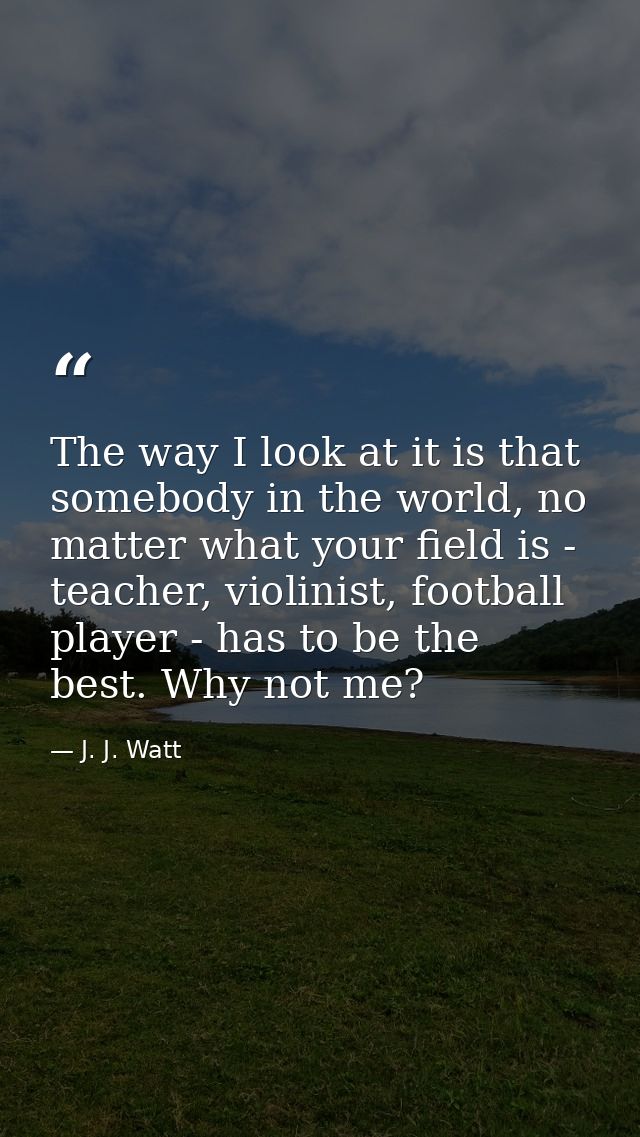 The way I look at it is that somebody in the world, no matter what your field is - teacher, violinist, football player - — J. J. Watt