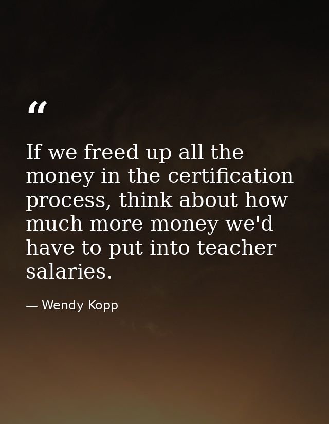 If we freed up all the money in the certification process, think about how much more money we'd have to put into teacher — Wendy Kopp