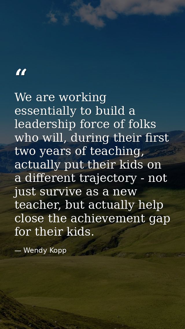 We are working essentially to build a leadership force of folks who will, during their first two years of teaching, actu — Wendy Kopp